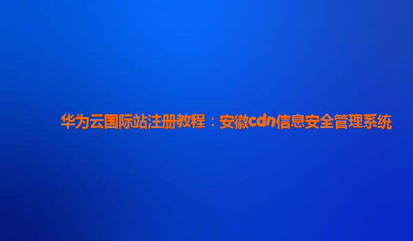 华为云国际站注册教程：安徽cdn信息安全管理系统