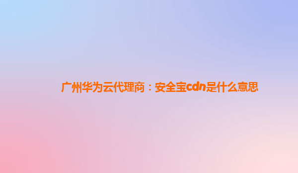 广州华为云代理商：安全宝cdn是什么意思