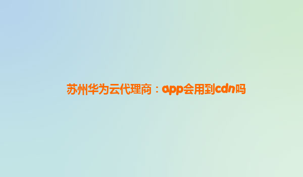 苏州华为云代理商：app会用到cdn吗