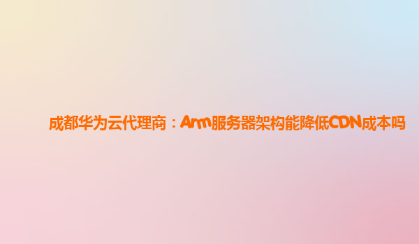 成都华为云代理商：Arm服务器架构能降低CDN成本吗