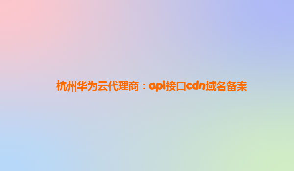 杭州华为云代理商：api接口cdn域名备案