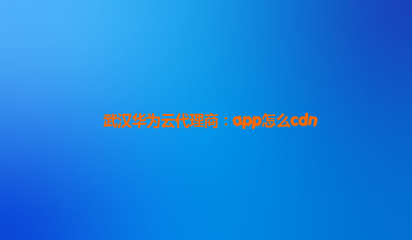 武汉华为云代理商：app怎么cdn