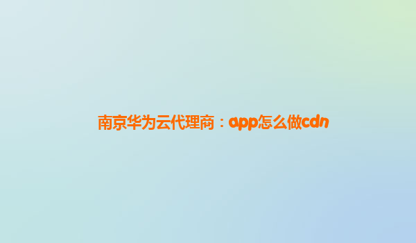 南京华为云代理商：app怎么做cdn