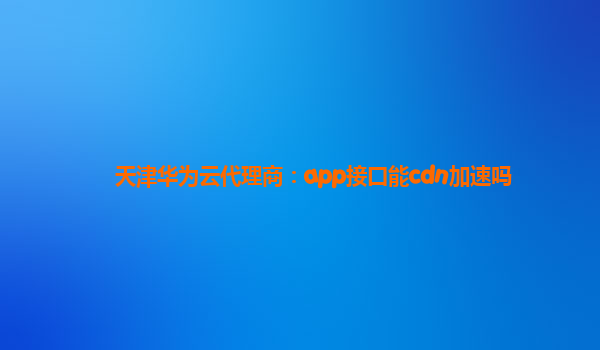 天津华为云代理商：app接口能cdn加速吗