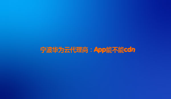 宁波华为云代理商：App能不能cdn