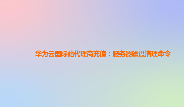 华为云国际站代理商充值：服务器磁盘清理命令