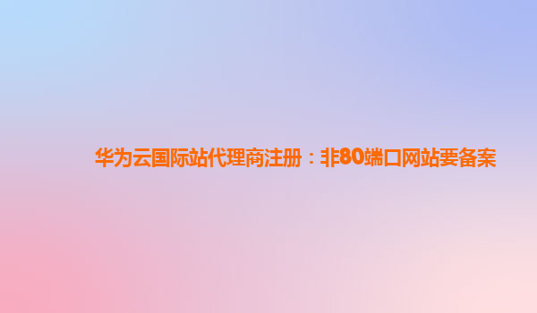 华为云国际站代理商注册：非80端口网站要备案