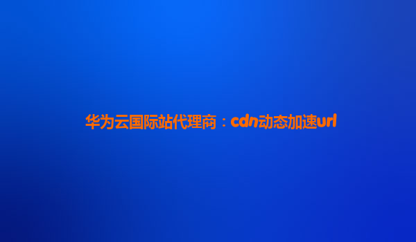 华为云国际站代理商：cdn动态加速url