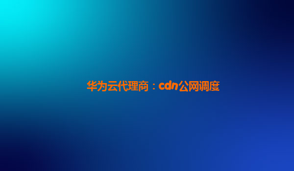 华为云代理商：cdn公网调度