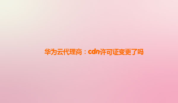 华为云代理商：cdn许可证变更了吗