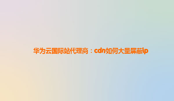 华为云国际站代理商：cdn如何大量屏蔽ip