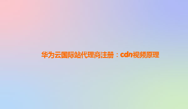 华为云国际站代理商注册：cdn视频原理