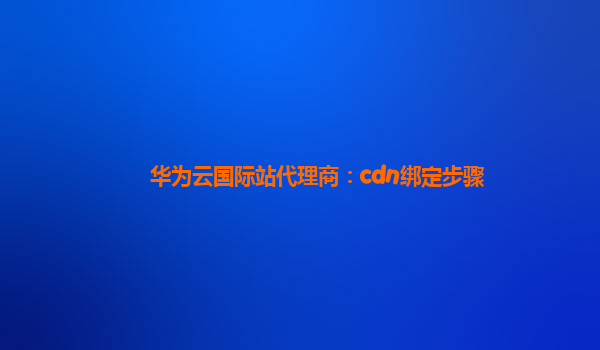 华为云国际站代理商：cdn绑定步骤