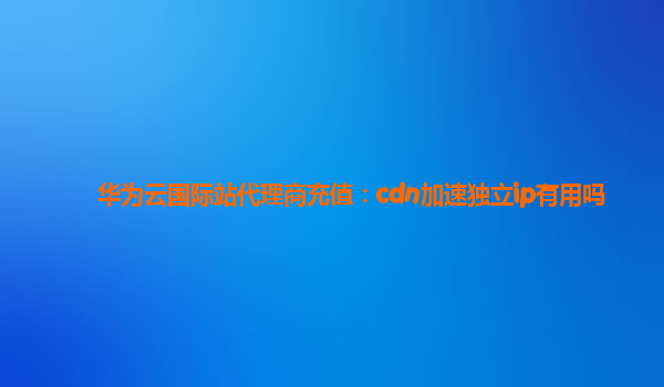 华为云国际站代理商充值：cdn加速独立ip有用吗