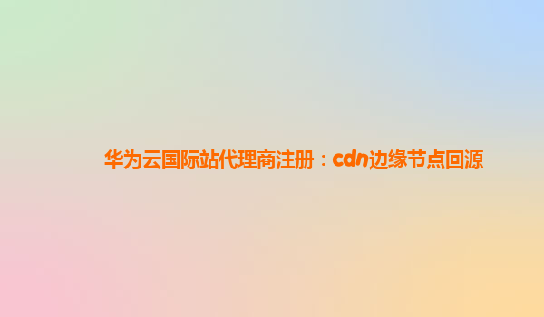 华为云国际站代理商注册：cdn边缘节点回源