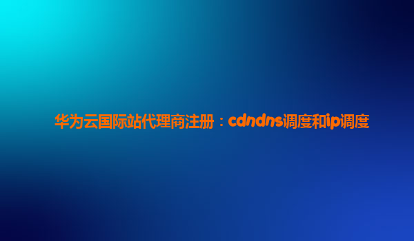 华为云国际站代理商注册：cdndns调度和ip调度