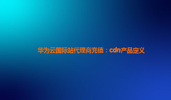 华为云国际站代理商充值：cdn产品定义