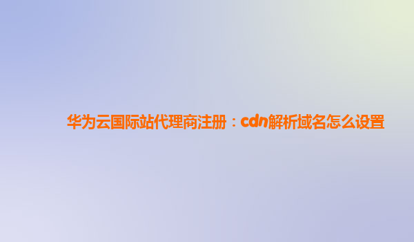 华为云国际站代理商注册：cdn解析域名怎么设置