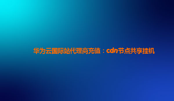 华为云国际站代理商充值：cdn节点共享挂机