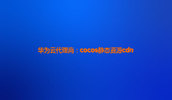 华为云代理商：cocos静态资源cdn