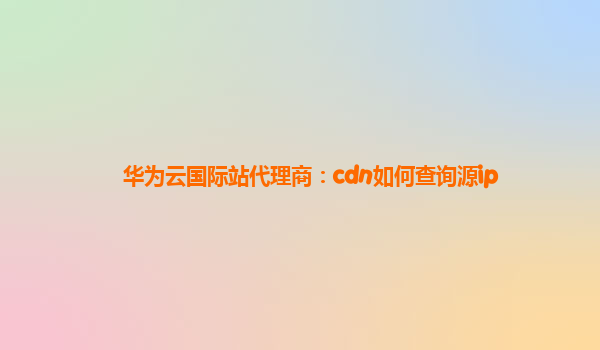 华为云国际站代理商：cdn如何查询源ip