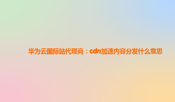 华为云国际站代理商：cdn加速内容分发什么意思