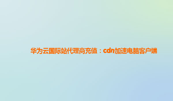 华为云国际站代理商充值：cdn加速电脑客户端