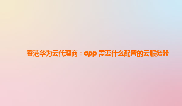 香港华为云代理商：app 需要什么配置的云服务器