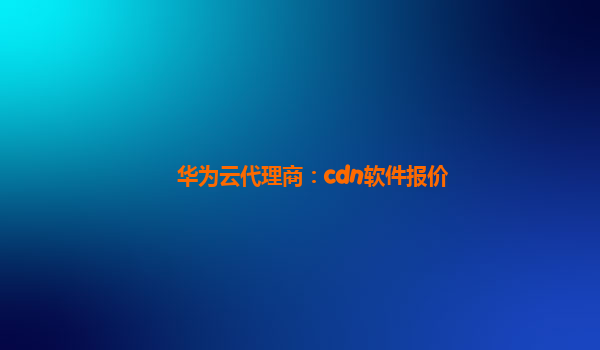 华为云代理商：cdn软件报价