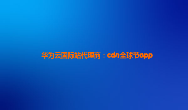 华为云国际站代理商：cdn全球节app