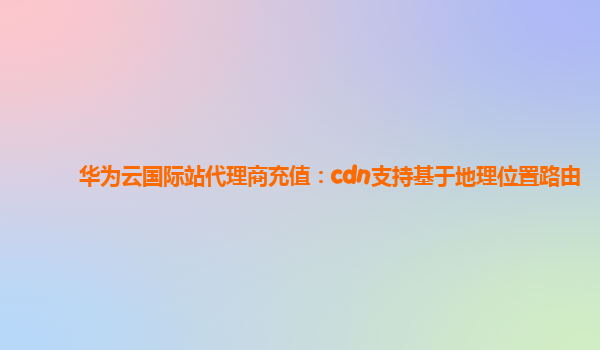 华为云国际站代理商充值：cdn支持基于地理位置路由