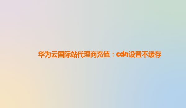 华为云国际站代理商充值：cdn设置不缓存