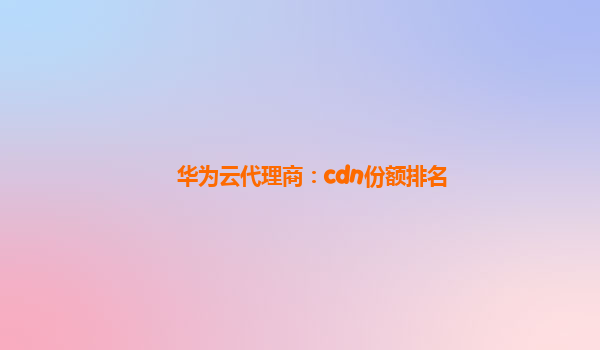 华为云代理商：cdn份额排名