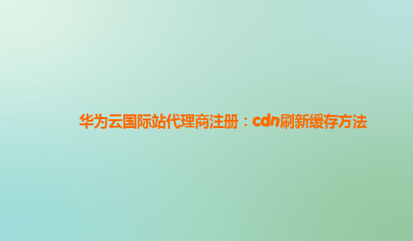 华为云国际站代理商注册：cdn刷新缓存方法