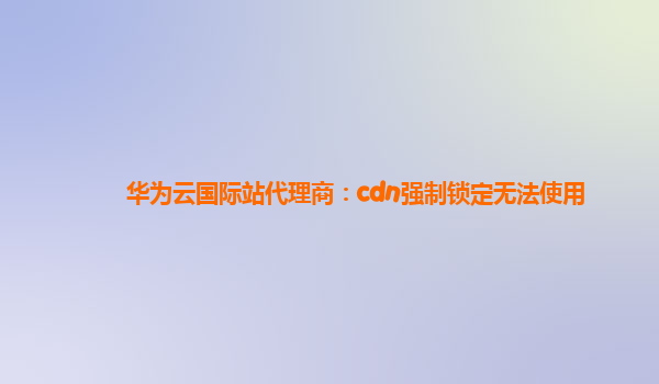 华为云国际站代理商：cdn强制锁定无法使用