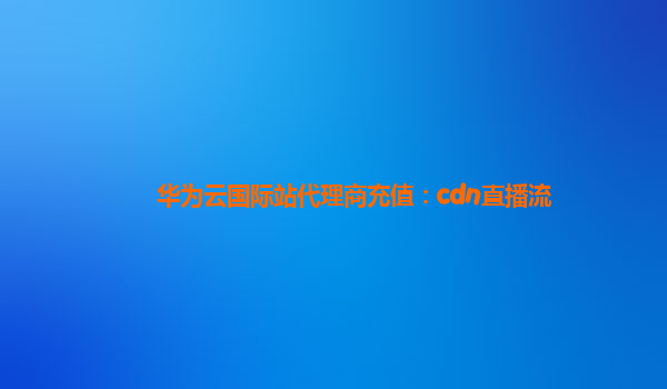 华为云国际站代理商充值：cdn直播流