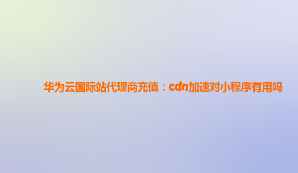 华为云国际站代理商充值：cdn加速对小程序有用吗