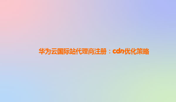 华为云国际站代理商注册：cdn优化策略