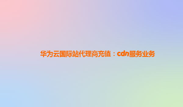 华为云国际站代理商充值：cdn服务业务