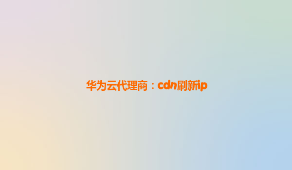 华为云代理商：cdn刷新ip