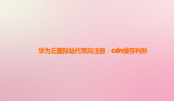 华为云国际站代理商注册：cdn缓存判断