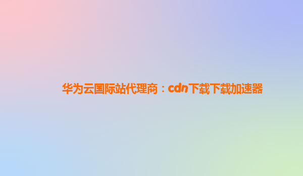 华为云国际站代理商：cdn下载下载加速器