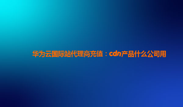 华为云国际站代理商充值：cdn产品什么公司用