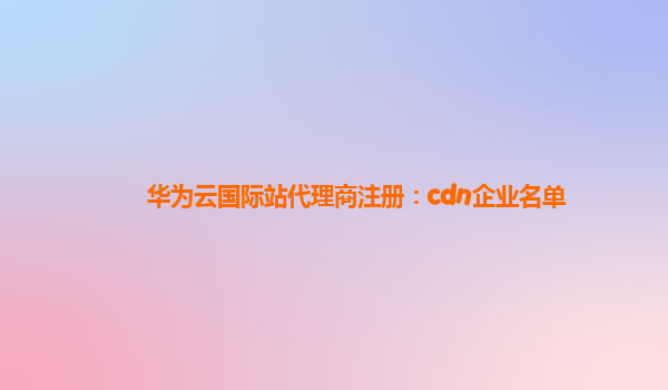 华为云国际站代理商注册：cdn企业名单