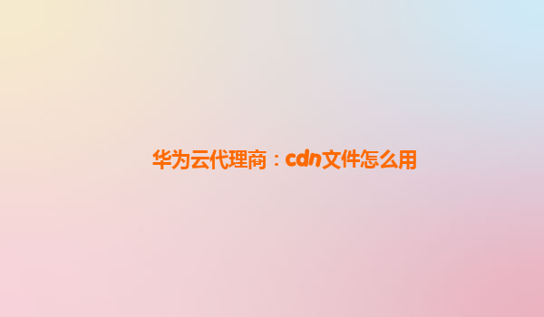 华为云代理商：cdn文件怎么用