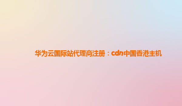 华为云国际站代理商注册：cdn中国香港主机