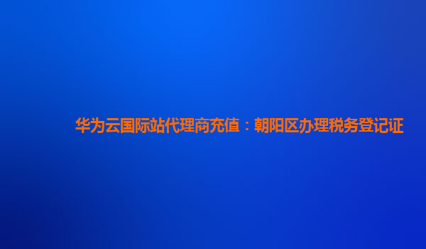 华为云国际站代理商充值：朝阳区办理税务登记证