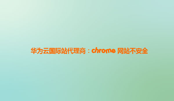 华为云国际站代理商：chrome 网站不安全