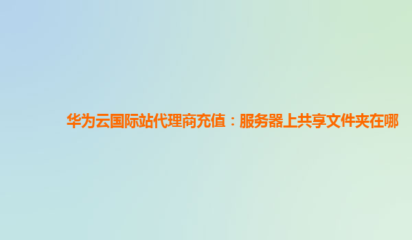 华为云国际站代理商充值：服务器上共享文件夹在哪