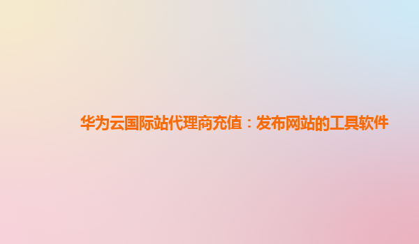 华为云国际站代理商充值：发布网站的工具软件